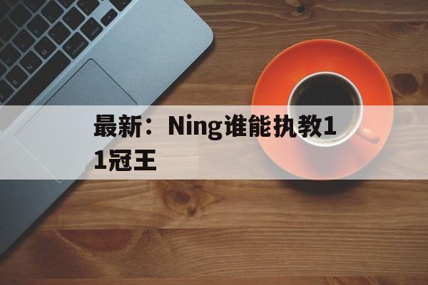 最新:Ning谁能执教11冠王的简单介绍 最新:Ning谁能执教11冠王的简单介绍